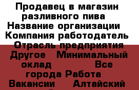 Продавец в магазин разливного пива › Название организации ­ Компания-работодатель › Отрасль предприятия ­ Другое › Минимальный оклад ­ 15 000 - Все города Работа » Вакансии   . Алтайский край,Славгород г.